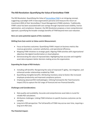 The ROI Revolution: Quantifying the Value of ServiceNow ITAM
The ROI Revolution: Quantifying the Value of ServiceNow ITAM is an intriguing concept,
suggesting a paradigm shift in how organizations perceive and measure the return on
investment (ROI) of their ServiceNow IT Asset Management (ITAM) solutions. Traditionally,
ITAM's value has been associated with cost savings through improved asset visibility, license
optimization, and compliance. However, the ROI Revolution proposes a more comprehensive
approach, quantifying the broader strategic benefits of ITAM beyond mere cost reduction.
Here are some potential aspects of this revolution:
Shifting from Cost-centric to Value-centric Measurement:
• Focus on business outcomes: Quantifying ITAM's impact on business metrics like
revenue generation, customer satisfaction, and operational efficiency.
• Mapping ITAM initiatives to strategic goals: Aligning ITAM activities with organizational
objectives like digital transformation or cloud adoption.
• Demonstrating the value of improved data: Highlighting how accurate and insightful
asset data empowers better decision-making across the organization.
Expanding the Scope of ROI Analysis:
• Including soft benefits: Recognizing the value of improved IT agility, risk mitigation, and
enhanced vendor relationships enabled by ITAM.
• Quantifying intangible benefits: Attributing monetary value to factors like increased
employee productivity and improved compliance posture.
• Employing advanced ROI methodologies: Utilizing frameworks like Total Economic
Impact (TEI) to capture the full range of financial and non-financial benefits.
Challenges and Considerations:
• Data quality and availability: Accurate and comprehensive asset data is crucial for
reliable ROI calculations.
• Attribution challenges: Linking ITAM initiatives to specific business outcomes can be
complex.
• Long-term ROI perspective: The full benefits of ITAM may accrue over time, requiring a
long-term ROI view.
The Potential Impact:
 