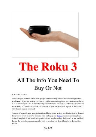 The Roku 3
       All The Info You Need To
              Buy Or Not
By Ronin Esbercumber

Make sure you read this extensive highlight and frequently asked questions (FAQ) on the
new Roku 3 if you are looking to buy this excellent streaming player. An owner of the Roku
3, A. Dent “Aragorn” has provided a very comprehensive and easy to understand information
on the Roku 3. You should be able to find most of your answers with regards to the Roku 3
with the information provided.

However if you still need more information, I have found another excellent article in Squidoo
that gives you very extensive pros and cons on buying the Roku 3 media streaming player.
Before I bought it, I was also having this decision whether to buy the Roku 3 or not and I am
sharing the best of my research results with you so that you do not have to go through the
process.

                                         Page 1 of 7
 