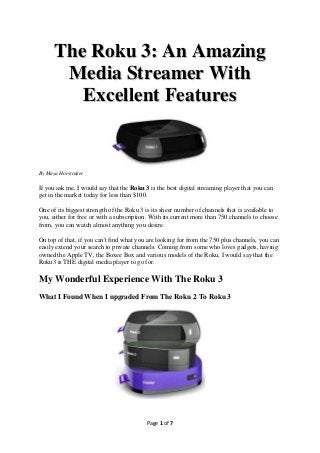 The Roku 3: An Amazing
       Media Streamer With
         Excellent Features


By Maya Horstruker

If you ask me, I would say that the Roku 3 is the best digital streaming player that you can
get in the market today for less than $100.

One of its biggest strength of the Roku 3 is its sheer number of channels that is available to
you, either for free or with a subscription. With its current more than 750 channels to choose
from, you can watch almost anything you desire.

On top of that, if you can't find what you are looking for from the 750 plus channels, you can
easily extend your search to private channels. Coming from some who loves gadgets, having
owned the Apple TV, the Boxee Box and various models of the Roku, I would say that the
Roku3 is THE digital media player to go for.

My Wonderful Experience With The Roku 3
What I Found When I upgraded From The Roku 2 To Roku 3




                                          Page 1 of 7
 
