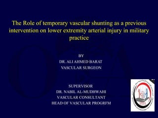 The Role of temporary vascular shunting as a previous
intervention on lower extremity arterial injury in military
practice
BY
DR. ALI AHMED BARAT
VASCULAR SURGEON
SUPERVISOR
DR. NABIL AL-MUDHWAHI
VASCULAR CONSULTANT
HEAD OF VASCULAR PROGRFM
 