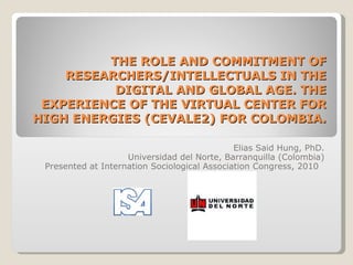 THE ROLE AND COMMITMENT OF RESEARCHERS/INTELLECTUALS IN THE DIGITAL AND GLOBAL AGE. THE EXPERIENCE OF THE VIRTUAL CENTER FOR HIGH ENERGIES (CEVALE2) FOR COL O MBIA. Elias Said Hung, PhD. Universidad del Norte, Barranquilla (Colombia) Presented at Internation Sociological Association Congress, 2010  
