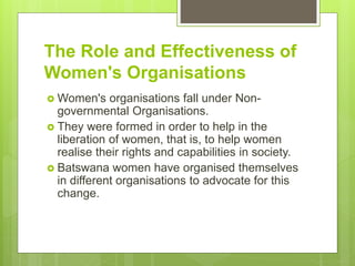 The Role and Effectiveness of
Women's Organisations
 Women's organisations fall under Non-
governmental Organisations.
 They were formed in order to help in the
liberation of women, that is, to help women
realise their rights and capabilities in society.
 Batswana women have organised themselves
in different organisations to advocate for this
change.
 