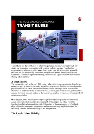 The Role And Evolution Of Transit Buses
Transit buses are the workhorses of urban transportation systems, weaving through city
streets and connecting communities with essential mobility services. From bustling
metropolises to suburban neighborhoods, buses play a vital role in providing accessible,
efficient, and environmentally sustainable transportation options for millions of people
worldwide. This article explores the history, evolution, and significance of transit buses in
shaping urban mobility.
A Brief History
The history dates back to the early 20th century when cities began transitioning from horse-
drawn carriages to motorized vehicles for public transportation. The introduction of gasoline-
powered buses in the 1920s revolutionized urban transit, offering a faster, more reliable
alternative to traditional forms of transportation. As cities grew and expanded, so too did the
demand for transit services, leading to the widespread adoption of buses as a primary mode of
urban transportation.
Over the years, these buses have undergone significant technological advancements and
design improvements to meet the evolving needs of passengers and cities. From the
introduction of diesel engines in the mid-20th century to the development of hybrid and
electric buses in recent years, transit agencies have continuously sought to enhance the
efficiency, comfort, and sustainability of bus transportation.
The Role in Urban Mobility
 