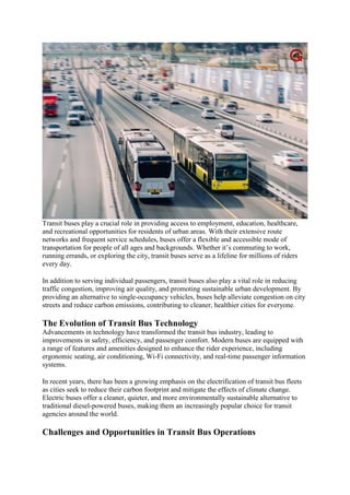 Transit buses play a crucial role in providing access to employment, education, healthcare,
and recreational opportunities for residents of urban areas. With their extensive route
networks and frequent service schedules, buses offer a flexible and accessible mode of
transportation for people of all ages and backgrounds. Whether it’s commuting to work,
running errands, or exploring the city, transit buses serve as a lifeline for millions of riders
every day.
In addition to serving individual passengers, transit buses also play a vital role in reducing
traffic congestion, improving air quality, and promoting sustainable urban development. By
providing an alternative to single-occupancy vehicles, buses help alleviate congestion on city
streets and reduce carbon emissions, contributing to cleaner, healthier cities for everyone.
The Evolution of Transit Bus Technology
Advancements in technology have transformed the transit bus industry, leading to
improvements in safety, efficiency, and passenger comfort. Modern buses are equipped with
a range of features and amenities designed to enhance the rider experience, including
ergonomic seating, air conditioning, Wi-Fi connectivity, and real-time passenger information
systems.
In recent years, there has been a growing emphasis on the electrification of transit bus fleets
as cities seek to reduce their carbon footprint and mitigate the effects of climate change.
Electric buses offer a cleaner, quieter, and more environmentally sustainable alternative to
traditional diesel-powered buses, making them an increasingly popular choice for transit
agencies around the world.
Challenges and Opportunities in Transit Bus Operations
 