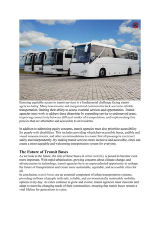 Ensuring equitable access to transit services is a fundamental challenge facing transit
agencies today. Many low-income and marginalized communities lack access to reliable
transportation, limiting their ability to access essential services and opportunities. Transit
agencies must work to address these disparities by expanding service to underserved areas,
improving connectivity between different modes of transportation, and implementing fare
policies that are affordable and accessible to all residents.
In addition to addressing equity concerns, transit agencies must also prioritize accessibility
for people with disabilities. This includes providing wheelchair-accessible buses, audible and
visual announcements, and other accommodations to ensure that all passengers can travel
safely and independently. By making transit services more inclusive and accessible, cities can
create a more equitable and welcoming transportation system for everyone.
The Future of Transit Buses
As we look to the future, the role of these buses in urban mobility is poised to become even
more important. With rapid urbanization, growing concerns about climate change, and
advancements in technology, transit agencies have an unprecedented opportunity to reshape
the future of transportation and create more sustainable, equitable, and accessible cities for
all.
In conclusion, transit buses are an essential component of urban transportation systems,
providing millions of people with safe, reliable, and environmentally sustainable mobility
options every day. As cities continue to grow and evolve, transit agencies must innovate and
adapt to meet the changing needs of their communities, ensuring that transit buses remain a
vital lifeline for generations to come.
 