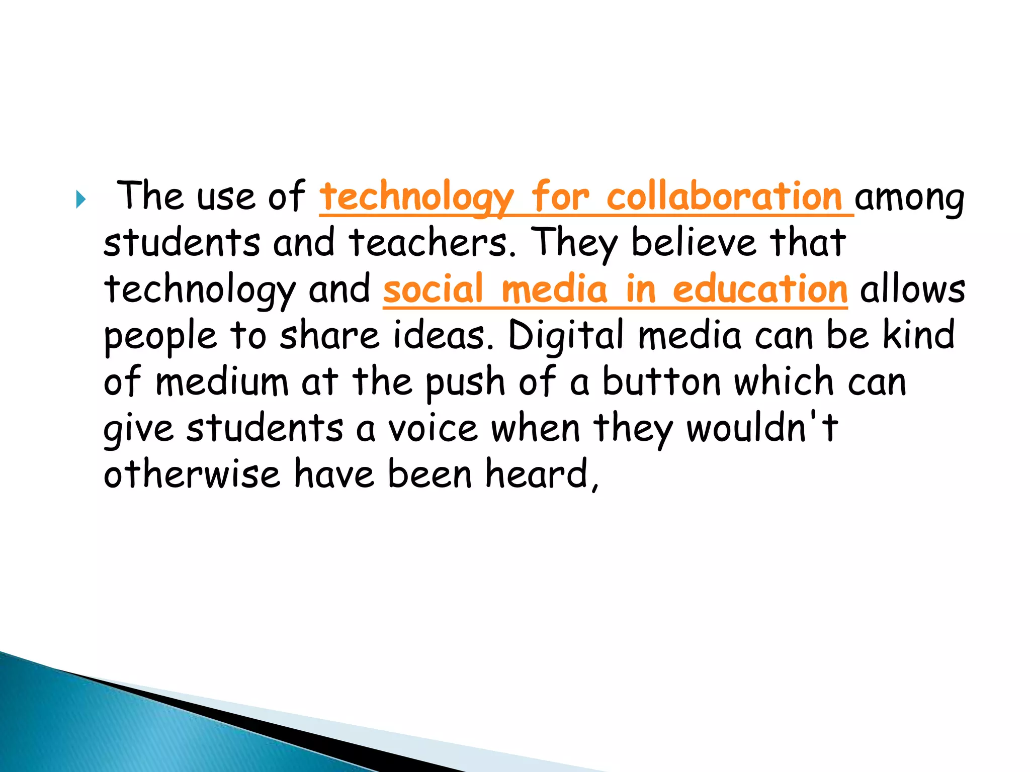  The use of technology for collaboration among
students and teachers. They believe that
technology and social media in education allows
people to share ideas. Digital media can be kind
of medium at the push of a button which can
give students a voice when they wouldn't
otherwise have been heard,
 