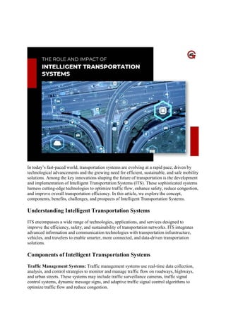 The Role And Impact Of Intelligent
Transportation Systems
In today’s fast-paced world, transportation systems are evolving at a rapid pace, driven by
technological advancements and the growing need for efficient, sustainable, and safe mobility
solutions. Among the key innovations shaping the future of transportation is the development
and implementation of Intelligent Transportation Systems (ITS). These sophisticated systems
harness cutting-edge technologies to optimize traffic flow, enhance safety, reduce congestion,
and improve overall transportation efficiency. In this article, we explore the concept,
components, benefits, challenges, and prospects of Intelligent Transportation Systems.
Understanding Intelligent Transportation Systems
ITS encompasses a wide range of technologies, applications, and services designed to
improve the efficiency, safety, and sustainability of transportation networks. ITS integrates
advanced information and communication technologies with transportation infrastructure,
vehicles, and travelers to enable smarter, more connected, and data-driven transportation
solutions.
Components of Intelligent Transportation Systems
Traffic Management Systems: Traffic management systems use real-time data collection,
analysis, and control strategies to monitor and manage traffic flow on roadways, highways,
and urban streets. These systems may include traffic surveillance cameras, traffic signal
control systems, dynamic message signs, and adaptive traffic signal control algorithms to
optimize traffic flow and reduce congestion.
 