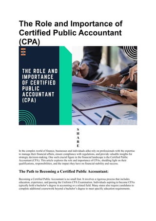 The Role and Importance of
Certified Public Accountant
(CPA)
S
H
A
R
E
In the complex world of finance, businesses and individuals alike rely on professionals with the expertise
to manage their financial affairs, ensure compliance with regulations, and provide valuable insights for
strategic decision-making. One such crucial figure in the financial landscape is the Certified Public
Accountant (CPA). This article explores the role and importance of CPAs, shedding light on their
qualifications, responsibilities, and the impact they have on financial stability and success.
The Path to Becoming a Certified Public Accountant:
Becoming a Certified Public Accountant is no small feat. It involves a rigorous process that includes
education, experience, and passing the Uniform CPA Examination. Individuals aspiring to become CPAs
typically hold a bachelor’s degree in accounting or a related field. Many states also require candidates to
complete additional coursework beyond a bachelor’s degree to meet specific education requirements.
 
