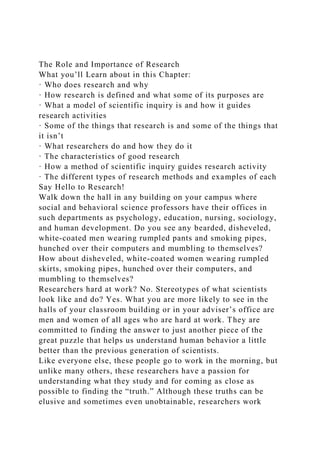 The Role and Importance of Research
What you’ll Learn about in this Chapter:
· Who does research and why
· How research is defined and what some of its purposes are
· What a model of scientific inquiry is and how it guides
research activities
· Some of the things that research is and some of the things that
it isn’t
· What researchers do and how they do it
· The characteristics of good research
· How a method of scientific inquiry guides research activity
· The different types of research methods and examples of each
Say Hello to Research!
Walk down the hall in any building on your campus where
social and behavioral science professors have their offices in
such departments as psychology, education, nursing, sociology,
and human development. Do you see any bearded, disheveled,
white-coated men wearing rumpled pants and smoking pipes,
hunched over their computers and mumbling to themselves?
How about disheveled, white-coated women wearing rumpled
skirts, smoking pipes, hunched over their computers, and
mumbling to themselves?
Researchers hard at work? No. Stereotypes of what scientists
look like and do? Yes. What you are more likely to see in the
halls of your classroom building or in your adviser’s office are
men and women of all ages who are hard at work. They are
committed to finding the answer to just another piece of the
great puzzle that helps us understand human behavior a little
better than the previous generation of scientists.
Like everyone else, these people go to work in the morning, but
unlike many others, these researchers have a passion for
understanding what they study and for coming as close as
possible to finding the “truth.” Although these truths can be
elusive and sometimes even unobtainable, researchers work
 