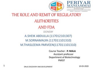 THE ROLE AND REMIT OF REGULATORY
AUTHORITIES
AND FDA
DONEBY
A.SHEIK ABDULLA (117012101307)
M.SORNAMALYA (117011101310)
M.THASLEEMA PARVEEN(117011101310)
DRUG DISCOVERY AND DEVELOPMENT 10-03-20201
Course Teacher : P. MALA
Assistant professor
Department of Biotechnology
PMIST
 