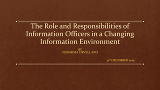 The Role and Responsibilities of
Information Officers in a Changing
Information Environment
BY
VERSHIMA ORVELL-DIO
21st DECEMBER 2015
 