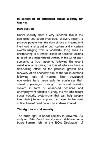 In search of an enhanced social security for
Uganda

Introduction

Social security plays a very important role in the
economic and social livelihoods of every citizen. It
protects people from the risks of loss of income and
livelihood arising out of both certain and uncertain
events ranging from a wonderful thing such as
childbearing to a terrible illness or accident leading
to death of a major bread winner. In the worst case
scenario, as has happened following the recent
world economic crisis, the loss of jobs can have a
dampening effect on the potential growth and
recovery of an economy due to the fall in demand
following loss of income. Most developed
economies have been able to administer their
stimulus packages through the social security
system in form of enhanced pensions and
unemployment benefits. Clearly, the role of a robust
social security system-one that can help people
keep their jobs and support them even in the most
critical time of need cannot be underestimated.

The right to social security

The basic right to social security is universal. As
early as 1944, Social security was established as a
basic human right in the ILO’s Declaration of
 
