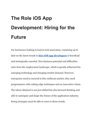 The Role iOS App
Development: Hiring for the
Future
For businesses looking to lead in tech innovation, remaining up to
date on the latest trends to hire iOS app developers is beneficial
and strategically essential. New business potential and difficulties
arise from the employment landscape, which is greatly influenced by
emerging technology and changing market demand. However,
enterprises need to succeed in this cutthroat market; they need
programmers with cutting-edge techniques and an innovative vision.
The talent obtained is not just skilled but also forward-thinking and
able to anticipate and shape the Future of the application industry;
hiring strategies must be able to react to these trends.
 