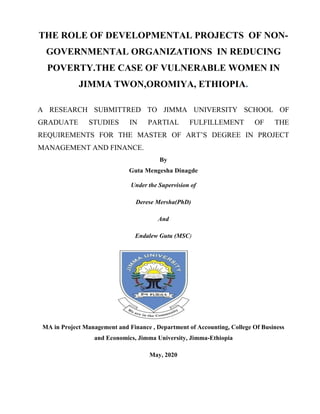 THE ROLE OF DEVELOPMENTAL PROJECTS OF NON-
GOVERNMENTAL ORGANIZATIONS IN REDUCING
POVERTY.THE CASE OF VULNERABLE WOMEN IN
JIMMA TWON,OROMIYA, ETHIOPIA.
A RESEARCH SUBMITTRED TO JIMMA UNIVERSITY SCHOOL OF
GRADUATE STUDIES IN PARTIAL FULFILLEMENT OF THE
REQUIREMENTS FOR THE MASTER OF ART’S DEGREE IN PROJECT
MANAGEMENT AND FINANCE.
By
Guta Mengesha Dinagde
Under the Supervision of
Derese Mersha(PhD)
And
Endalew Gutu (MSC)
MA in Project Management and Finance , Department of Accounting, College Of Business
and Economics, Jimma University, Jimma-Ethiopia
May, 2020
 