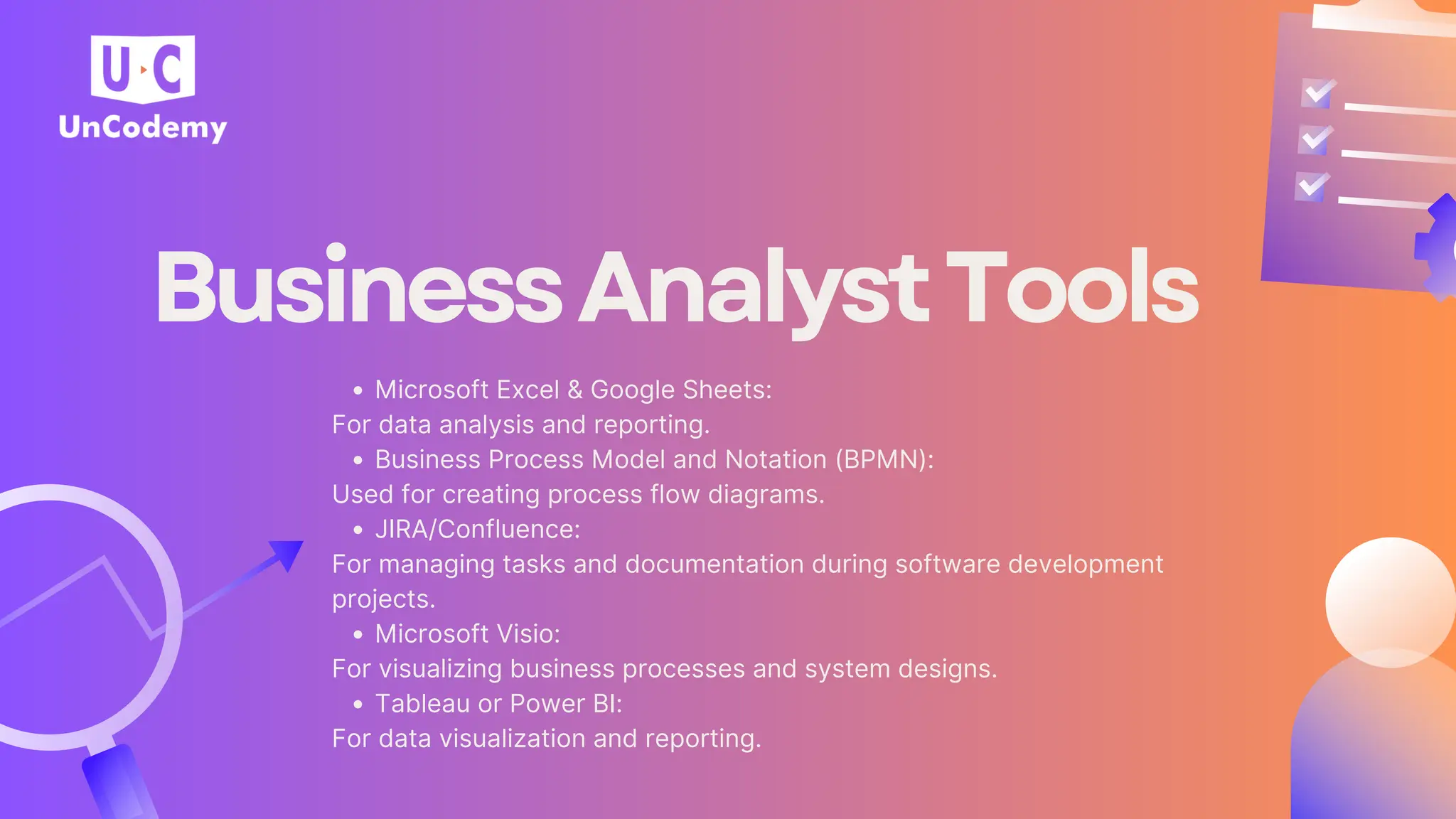 BusinessAnalystTools
Microsoft Excel & Google Sheets:
For data analysis and reporting.
Business Process Model and Notation (BPMN):
Used for creating process flow diagrams.
JIRA/Confluence:
For managing tasks and documentation during software development
projects.
Microsoft Visio:
For visualizing business processes and system designs.
Tableau or Power BI:
For data visualization and reporting.
 
