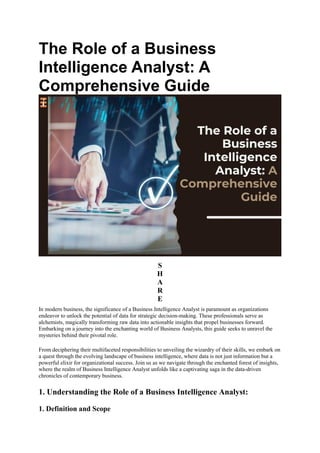 The Role of a Business
Intelligence Analyst: A
Comprehensive Guide
S
H
A
R
E
In modern business, the significance of a Business Intelligence Analyst is paramount as organizations
endeavor to unlock the potential of data for strategic decision-making. These professionals serve as
alchemists, magically transforming raw data into actionable insights that propel businesses forward.
Embarking on a journey into the enchanting world of Business Analysts, this guide seeks to unravel the
mysteries behind their pivotal role.
From deciphering their multifaceted responsibilities to unveiling the wizardry of their skills, we embark on
a quest through the evolving landscape of business intelligence, where data is not just information but a
powerful elixir for organizational success. Join us as we navigate through the enchanted forest of insights,
where the realm of Business Intelligence Analyst unfolds like a captivating saga in the data-driven
chronicles of contemporary business.
1. Understanding the Role of a Business Intelligence Analyst:
1. Definition and Scope
 