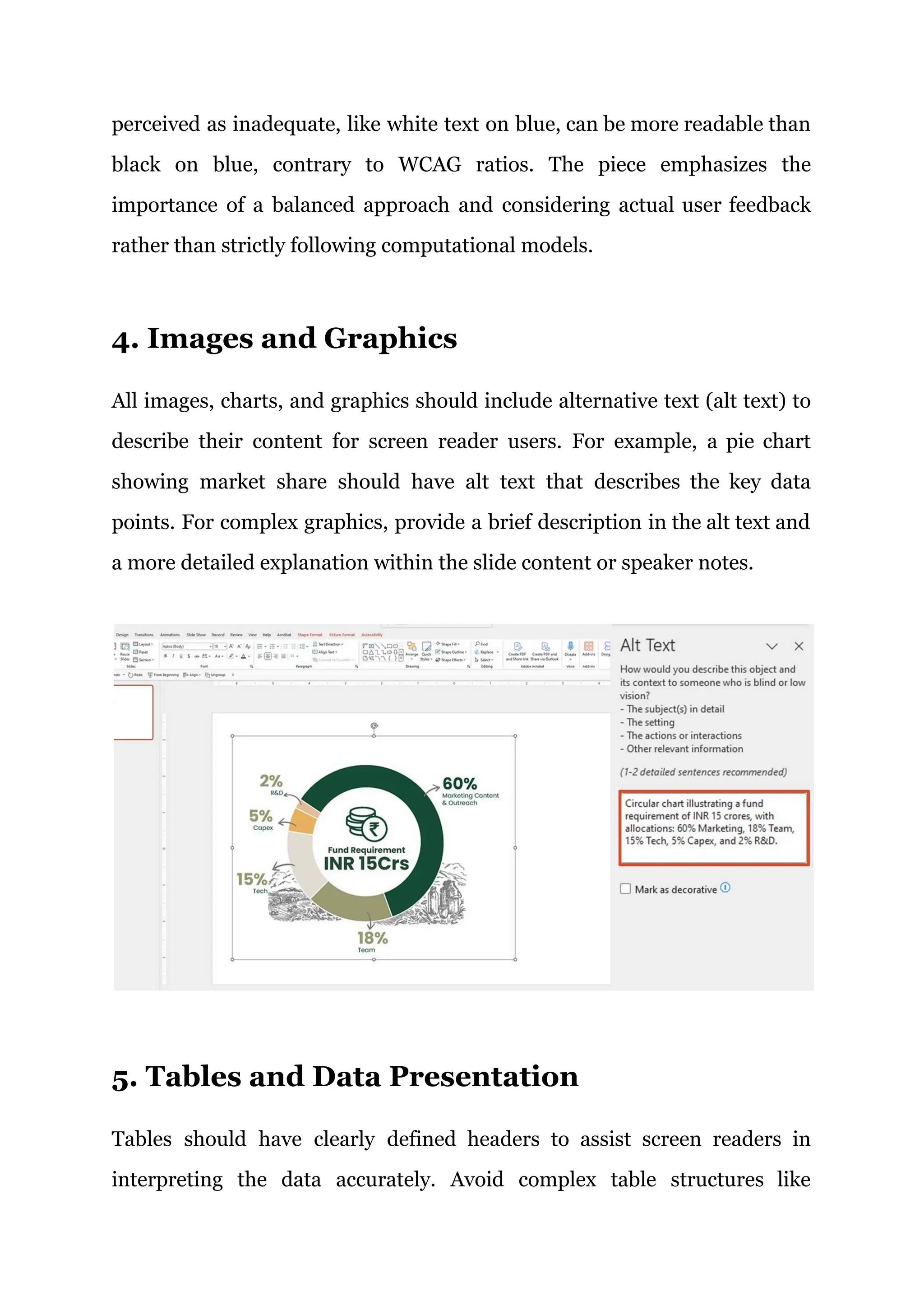 perceived as inadequate, like white text on blue, can be more readable than
black on blue, contrary to WCAG ratios. The piece emphasizes the
importance of a balanced approach and considering actual user feedback
rather than strictly following computational models.
4. Images and Graphics
All images, charts, and graphics should include alternative text (alt text) to
describe their content for screen reader users. For example, a pie chart
showing market share should have alt text that describes the key data
points. For complex graphics, provide a brief description in the alt text and
a more detailed explanation within the slide content or speaker notes.
5. Tables and Data Presentation
Tables should have clearly defined headers to assist screen readers in
interpreting the data accurately. Avoid complex table structures like
 