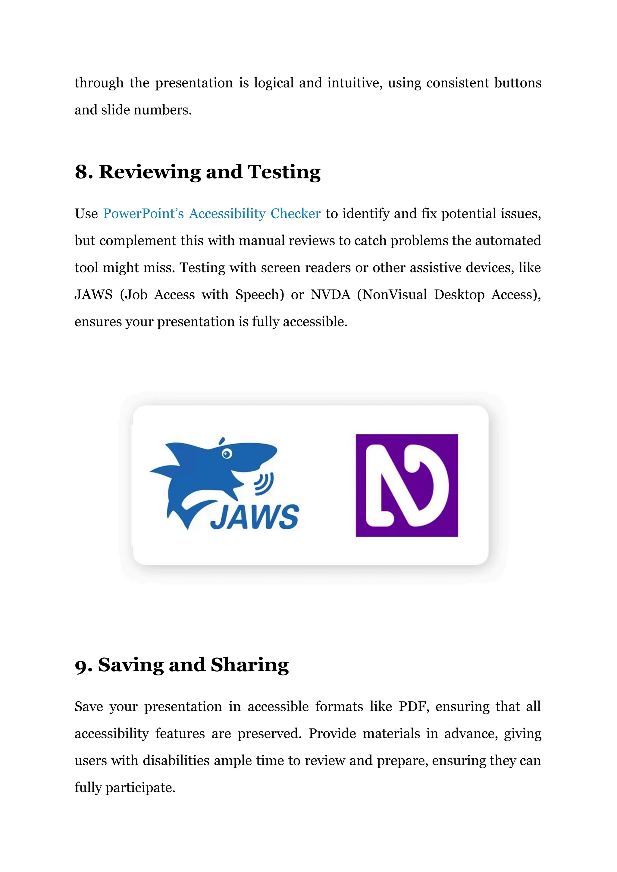 through the presentation is logical and intuitive, using consistent buttons
and slide numbers.
8. Reviewing and Testing
Use PowerPoint’s Accessibility Checker to identify and fix potential issues,
but complement this with manual reviews to catch problems the automated
tool might miss. Testing with screen readers or other assistive devices, like
JAWS (Job Access with Speech) or NVDA (NonVisual Desktop Access),
ensures your presentation is fully accessible.
9. Saving and Sharing
Save your presentation in accessible formats like PDF, ensuring that all
accessibility features are preserved. Provide materials in advance, giving
users with disabilities ample time to review and prepare, ensuring they can
fully participate.
 