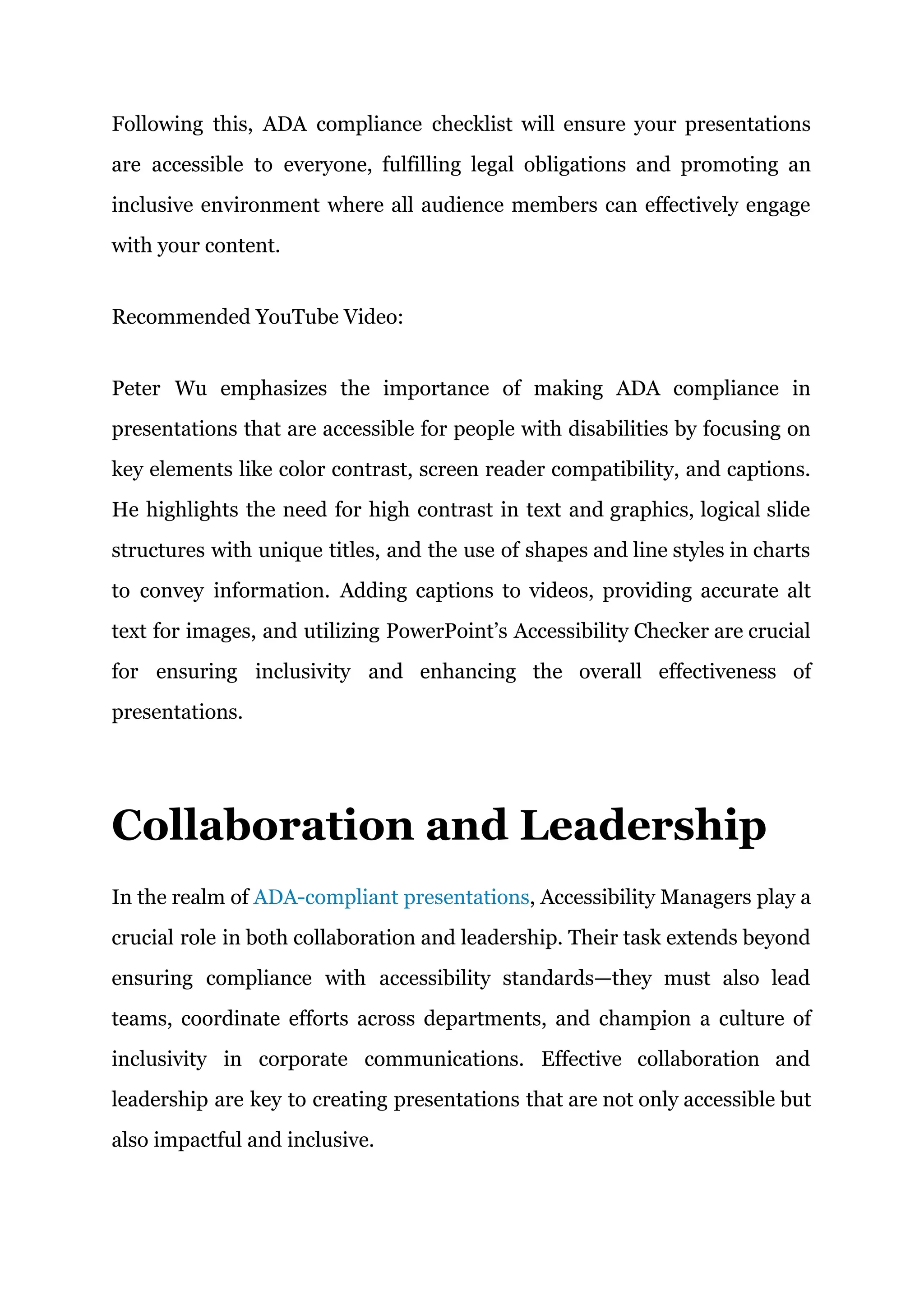 Following this, ADA compliance checklist will ensure your presentations
are accessible to everyone, fulfilling legal obligations and promoting an
inclusive environment where all audience members can effectively engage
with your content.
Recommended YouTube Video:
Peter Wu emphasizes the importance of making ADA compliance in
presentations that are accessible for people with disabilities by focusing on
key elements like color contrast, screen reader compatibility, and captions.
He highlights the need for high contrast in text and graphics, logical slide
structures with unique titles, and the use of shapes and line styles in charts
to convey information. Adding captions to videos, providing accurate alt
text for images, and utilizing PowerPoint’s Accessibility Checker are crucial
for ensuring inclusivity and enhancing the overall effectiveness of
presentations.
Collaboration and Leadership
In the realm of ADA-compliant presentations, Accessibility Managers play a
crucial role in both collaboration and leadership. Their task extends beyond
ensuring compliance with accessibility standards—they must also lead
teams, coordinate efforts across departments, and champion a culture of
inclusivity in corporate communications. Effective collaboration and
leadership are key to creating presentations that are not only accessible but
also impactful and inclusive.
 