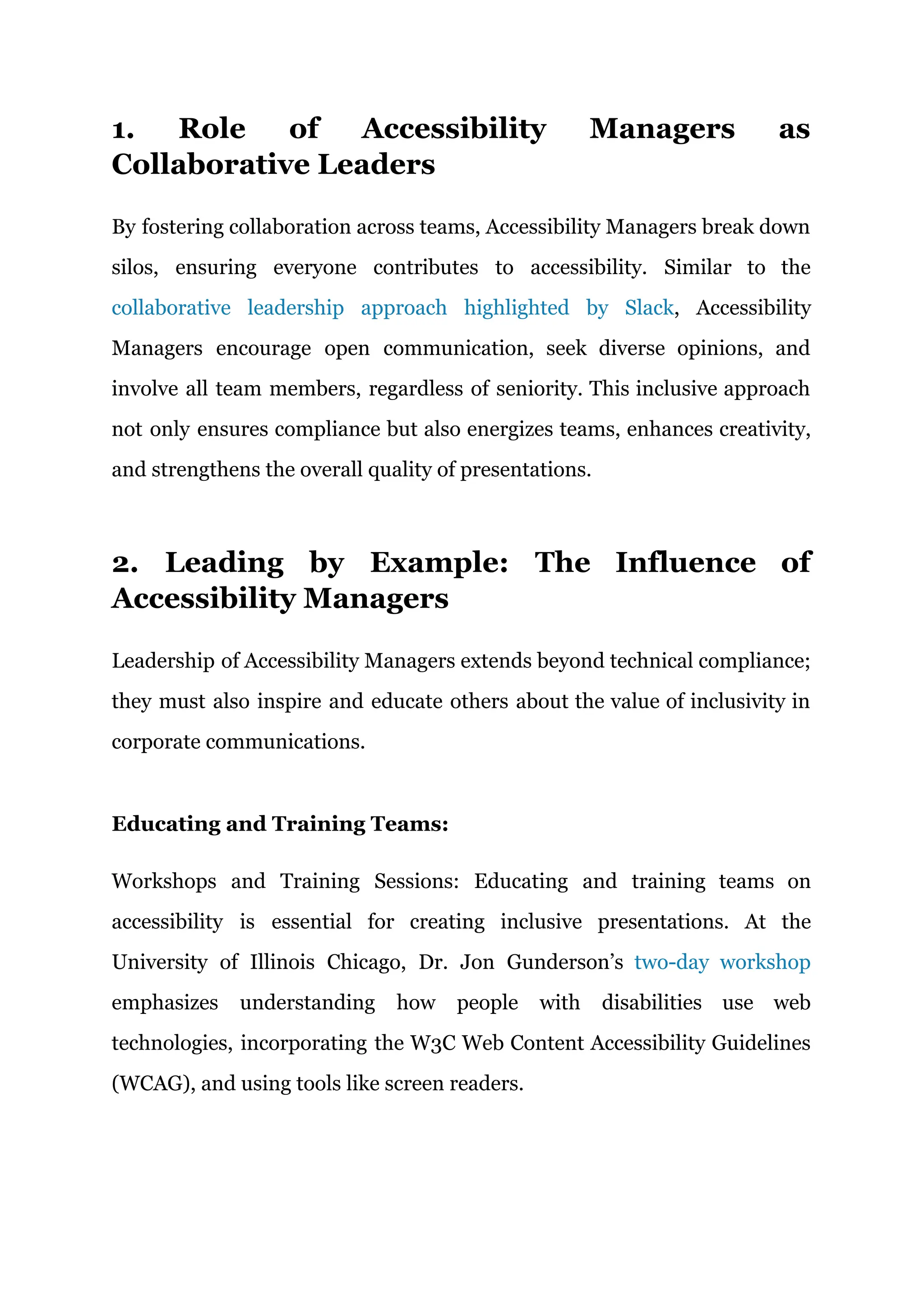 1. Role of Accessibility Managers as
Collaborative Leaders
By fostering collaboration across teams, Accessibility Managers break down
silos, ensuring everyone contributes to accessibility. Similar to the
collaborative leadership approach highlighted by Slack, Accessibility
Managers encourage open communication, seek diverse opinions, and
involve all team members, regardless of seniority. This inclusive approach
not only ensures compliance but also energizes teams, enhances creativity,
and strengthens the overall quality of presentations.
2. Leading by Example: The Influence of
Accessibility Managers
Leadership of Accessibility Managers extends beyond technical compliance;
they must also inspire and educate others about the value of inclusivity in
corporate communications.
Educating and Training Teams:
Workshops and Training Sessions: Educating and training teams on
accessibility is essential for creating inclusive presentations. At the
University of Illinois Chicago, Dr. Jon Gunderson’s two-day workshop
emphasizes understanding how people with disabilities use web
technologies, incorporating the W3C Web Content Accessibility Guidelines
(WCAG), and using tools like screen readers.
 