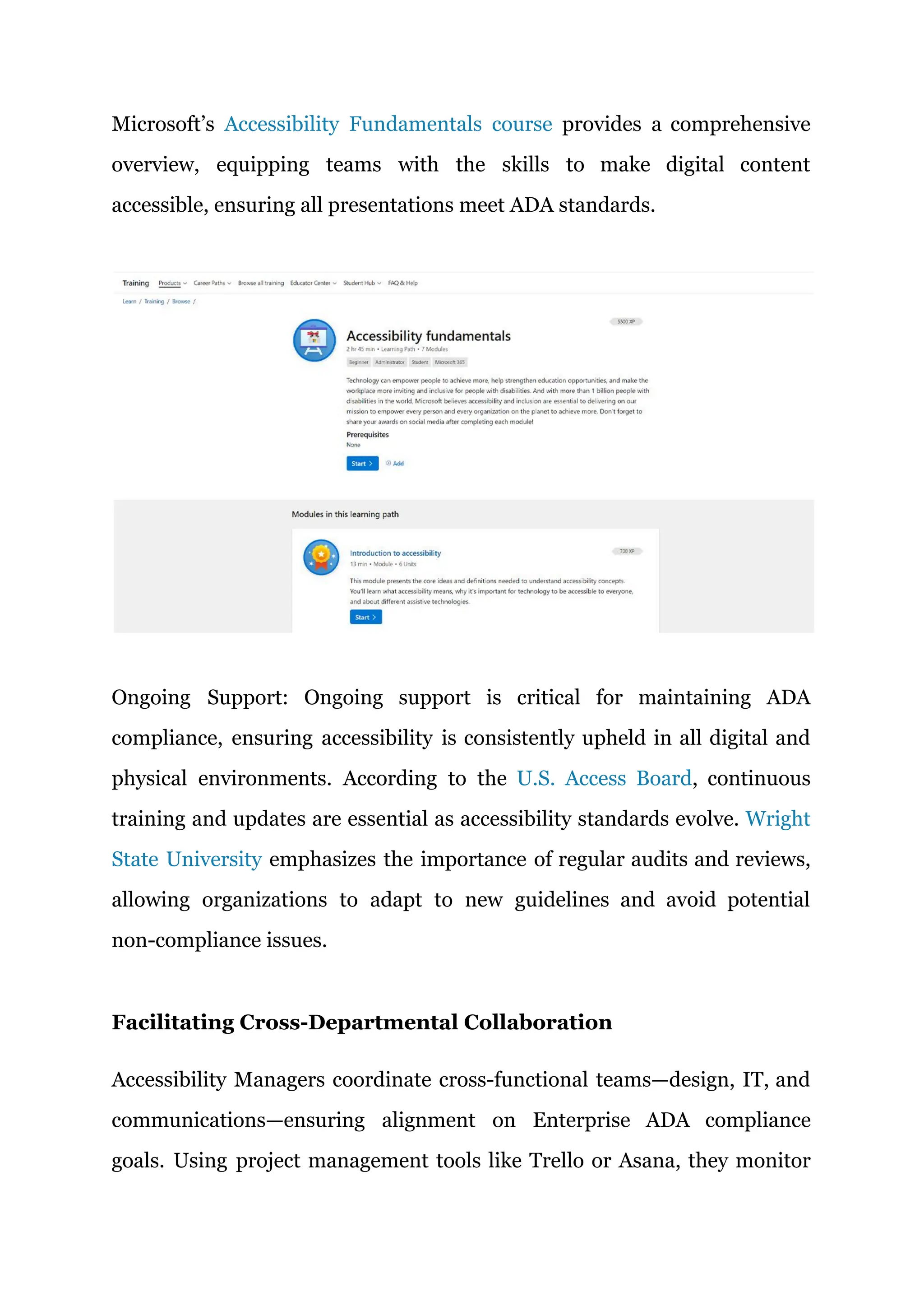 Microsoft’s Accessibility Fundamentals course provides a comprehensive
overview, equipping teams with the skills to make digital content
accessible, ensuring all presentations meet ADA standards.
Ongoing Support: Ongoing support is critical for maintaining ADA
compliance, ensuring accessibility is consistently upheld in all digital and
physical environments. According to the U.S. Access Board, continuous
training and updates are essential as accessibility standards evolve. Wright
State University emphasizes the importance of regular audits and reviews,
allowing organizations to adapt to new guidelines and avoid potential
non-compliance issues.
Facilitating Cross-Departmental Collaboration
Accessibility Managers coordinate cross-functional teams—design, IT, and
communications—ensuring alignment on Enterprise ADA compliance
goals. Using project management tools like Trello or Asana, they monitor
 