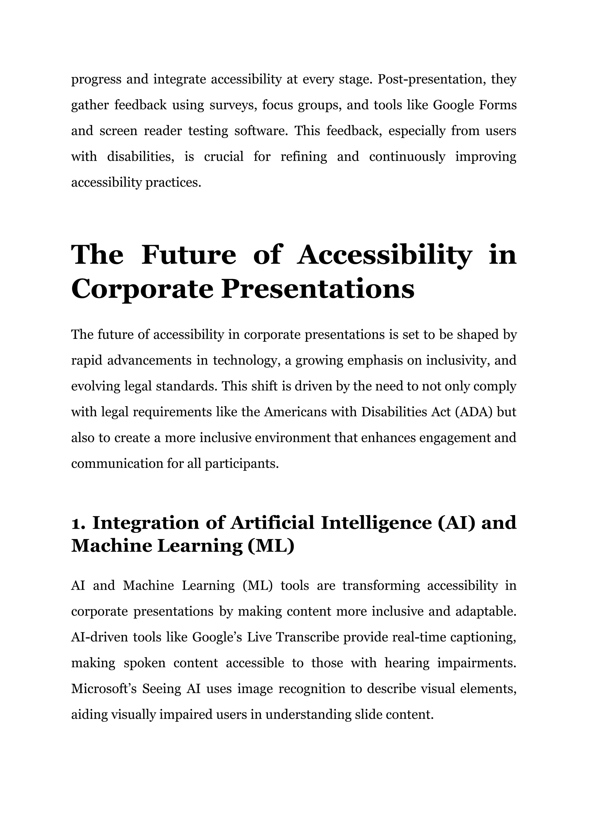 progress and integrate accessibility at every stage. Post-presentation, they
gather feedback using surveys, focus groups, and tools like Google Forms
and screen reader testing software. This feedback, especially from users
with disabilities, is crucial for refining and continuously improving
accessibility practices.
The Future of Accessibility in
Corporate Presentations
The future of accessibility in corporate presentations is set to be shaped by
rapid advancements in technology, a growing emphasis on inclusivity, and
evolving legal standards. This shift is driven by the need to not only comply
with legal requirements like the Americans with Disabilities Act (ADA) but
also to create a more inclusive environment that enhances engagement and
communication for all participants.
1. Integration of Artificial Intelligence (AI) and
Machine Learning (ML)
AI and Machine Learning (ML) tools are transforming accessibility in
corporate presentations by making content more inclusive and adaptable.
AI-driven tools like Google’s Live Transcribe provide real-time captioning,
making spoken content accessible to those with hearing impairments.
Microsoft’s Seeing AI uses image recognition to describe visual elements,
aiding visually impaired users in understanding slide content.
 