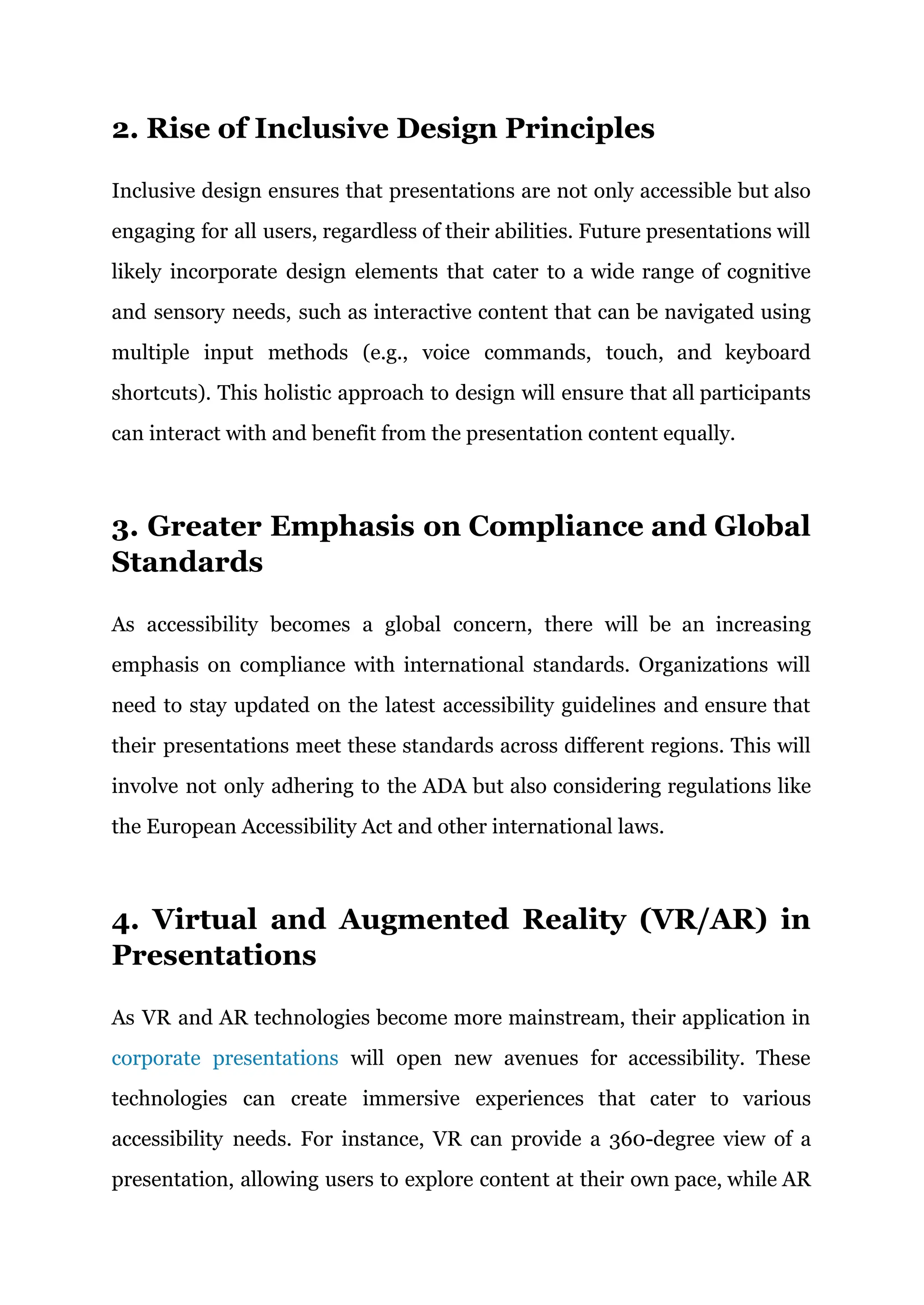 2. Rise of Inclusive Design Principles
Inclusive design ensures that presentations are not only accessible but also
engaging for all users, regardless of their abilities. Future presentations will
likely incorporate design elements that cater to a wide range of cognitive
and sensory needs, such as interactive content that can be navigated using
multiple input methods (e.g., voice commands, touch, and keyboard
shortcuts). This holistic approach to design will ensure that all participants
can interact with and benefit from the presentation content equally.
3. Greater Emphasis on Compliance and Global
Standards
As accessibility becomes a global concern, there will be an increasing
emphasis on compliance with international standards. Organizations will
need to stay updated on the latest accessibility guidelines and ensure that
their presentations meet these standards across different regions. This will
involve not only adhering to the ADA but also considering regulations like
the European Accessibility Act and other international laws.
4. Virtual and Augmented Reality (VR/AR) in
Presentations
As VR and AR technologies become more mainstream, their application in
corporate presentations will open new avenues for accessibility. These
technologies can create immersive experiences that cater to various
accessibility needs. For instance, VR can provide a 360-degree view of a
presentation, allowing users to explore content at their own pace, while AR
 