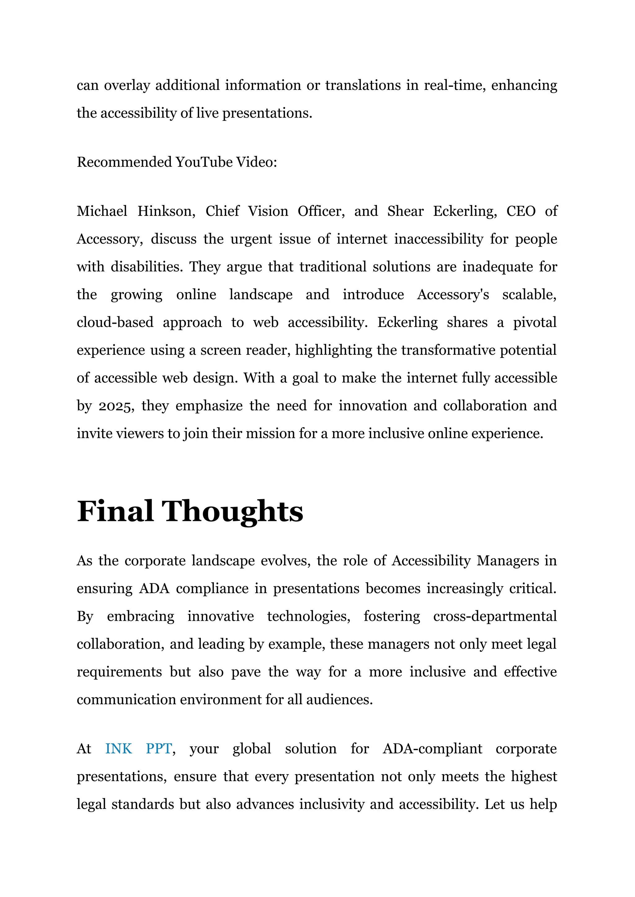 can overlay additional information or translations in real-time, enhancing
the accessibility of live presentations.
Recommended YouTube Video:
Michael Hinkson, Chief Vision Officer, and Shear Eckerling, CEO of
Accessory, discuss the urgent issue of internet inaccessibility for people
with disabilities. They argue that traditional solutions are inadequate for
the growing online landscape and introduce Accessory's scalable,
cloud-based approach to web accessibility. Eckerling shares a pivotal
experience using a screen reader, highlighting the transformative potential
of accessible web design. With a goal to make the internet fully accessible
by 2025, they emphasize the need for innovation and collaboration and
invite viewers to join their mission for a more inclusive online experience.
Final Thoughts
As the corporate landscape evolves, the role of Accessibility Managers in
ensuring ADA compliance in presentations becomes increasingly critical.
By embracing innovative technologies, fostering cross-departmental
collaboration, and leading by example, these managers not only meet legal
requirements but also pave the way for a more inclusive and effective
communication environment for all audiences.
At INK PPT, your global solution for ADA-compliant corporate
presentations, ensure that every presentation not only meets the highest
legal standards but also advances inclusivity and accessibility. Let us help
 