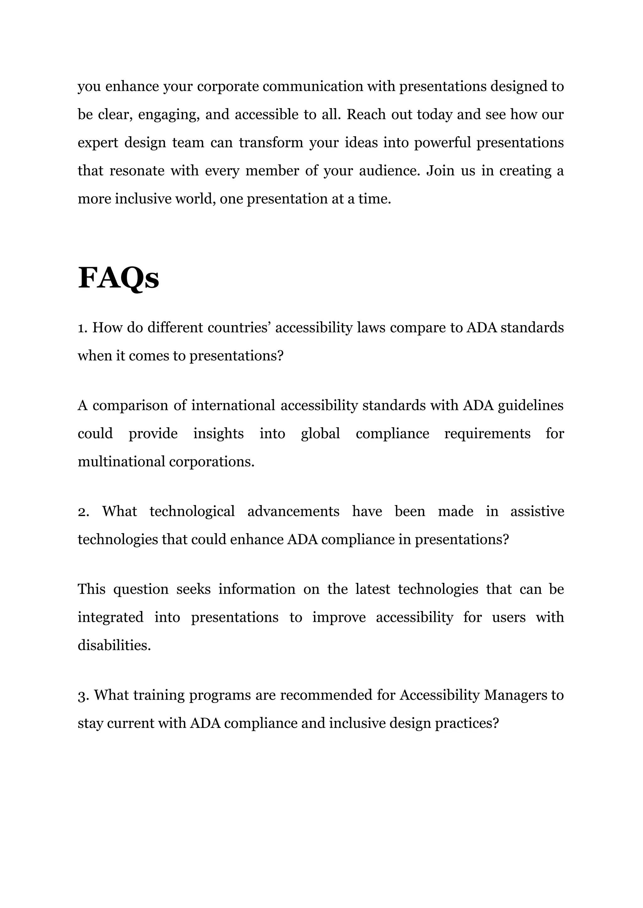 you enhance your corporate communication with presentations designed to
be clear, engaging, and accessible to all. Reach out today and see how our
expert design team can transform your ideas into powerful presentations
that resonate with every member of your audience. Join us in creating a
more inclusive world, one presentation at a time.
FAQs
1. How do different countries’ accessibility laws compare to ADA standards
when it comes to presentations?
A comparison of international accessibility standards with ADA guidelines
could provide insights into global compliance requirements for
multinational corporations.
2. What technological advancements have been made in assistive
technologies that could enhance ADA compliance in presentations?
This question seeks information on the latest technologies that can be
integrated into presentations to improve accessibility for users with
disabilities.
3. What training programs are recommended for Accessibility Managers to
stay current with ADA compliance and inclusive design practices?
 