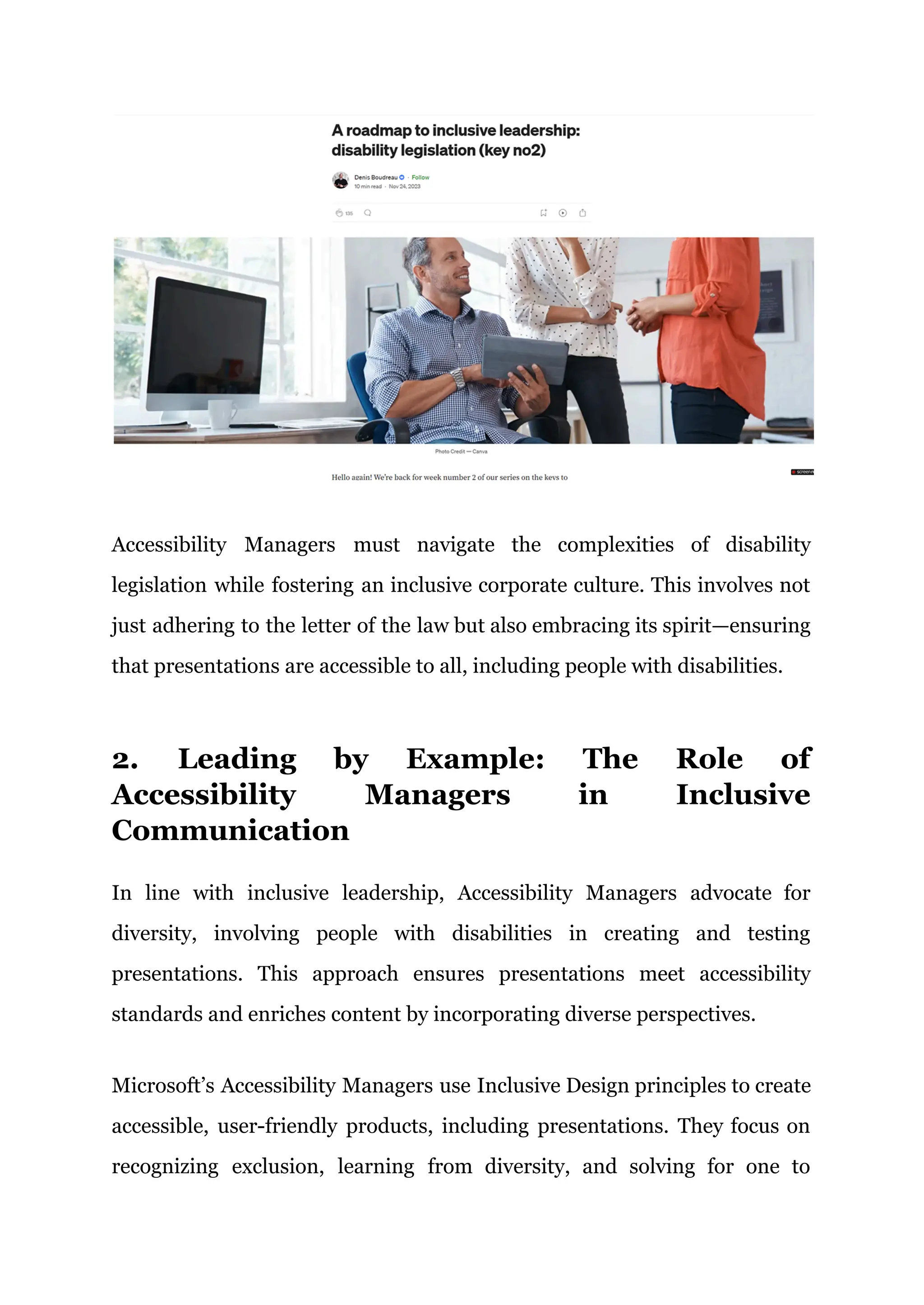 Accessibility Managers must navigate the complexities of disability
legislation while fostering an inclusive corporate culture. This involves not
just adhering to the letter of the law but also embracing its spirit—ensuring
that presentations are accessible to all, including people with disabilities.
2. Leading by Example: The Role of
Accessibility Managers in Inclusive
Communication
In line with inclusive leadership, Accessibility Managers advocate for
diversity, involving people with disabilities in creating and testing
presentations. This approach ensures presentations meet accessibility
standards and enriches content by incorporating diverse perspectives.
Microsoft’s Accessibility Managers use Inclusive Design principles to create
accessible, user-friendly products, including presentations. They focus on
recognizing exclusion, learning from diversity, and solving for one to
 