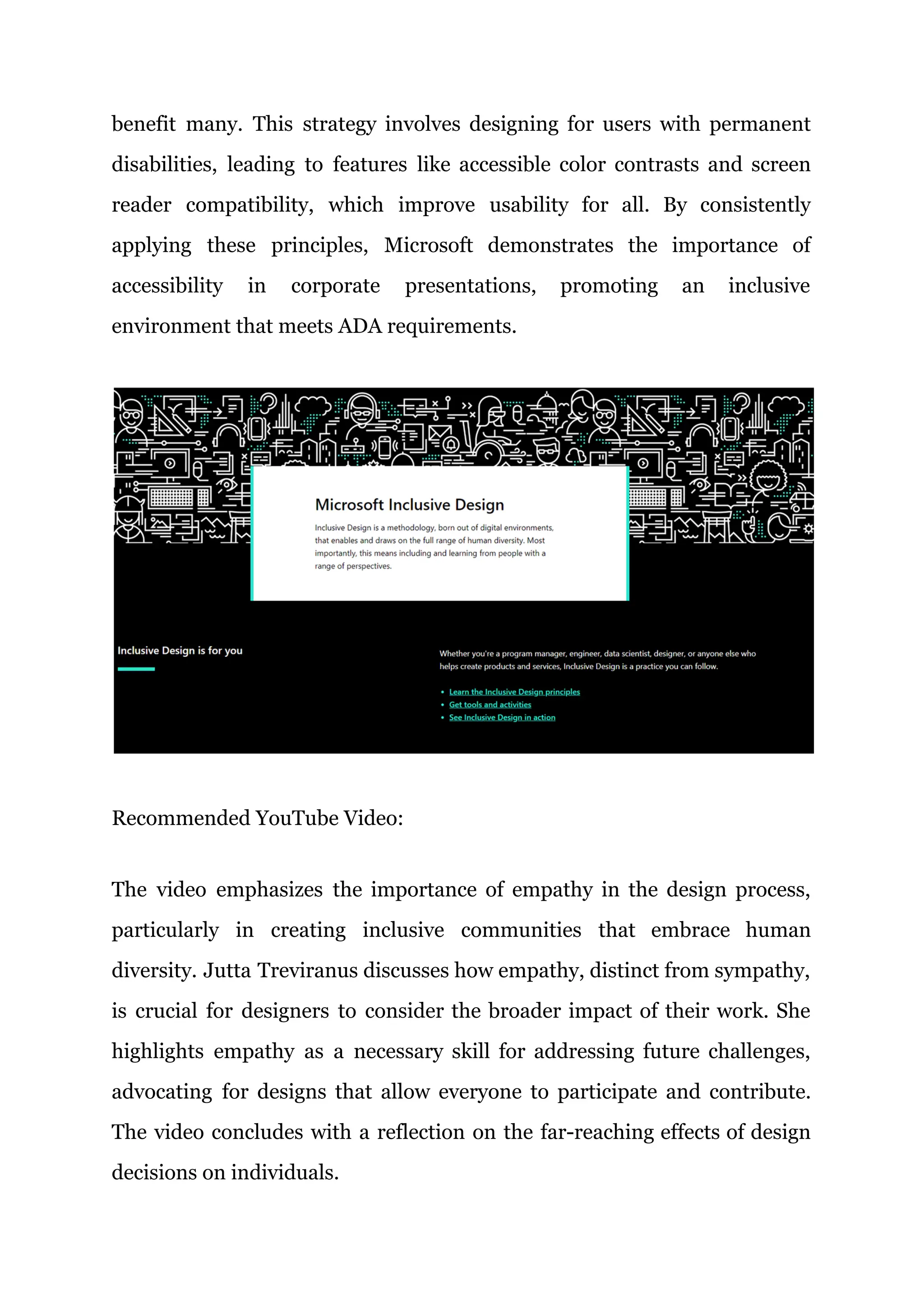 benefit many. This strategy involves designing for users with permanent
disabilities, leading to features like accessible color contrasts and screen
reader compatibility, which improve usability for all. By consistently
applying these principles, Microsoft demonstrates the importance of
accessibility in corporate presentations, promoting an inclusive
environment that meets ADA requirements.
Recommended YouTube Video:
The video emphasizes the importance of empathy in the design process,
particularly in creating inclusive communities that embrace human
diversity. Jutta Treviranus discusses how empathy, distinct from sympathy,
is crucial for designers to consider the broader impact of their work. She
highlights empathy as a necessary skill for addressing future challenges,
advocating for designs that allow everyone to participate and contribute.
The video concludes with a reflection on the far-reaching effects of design
decisions on individuals.
 