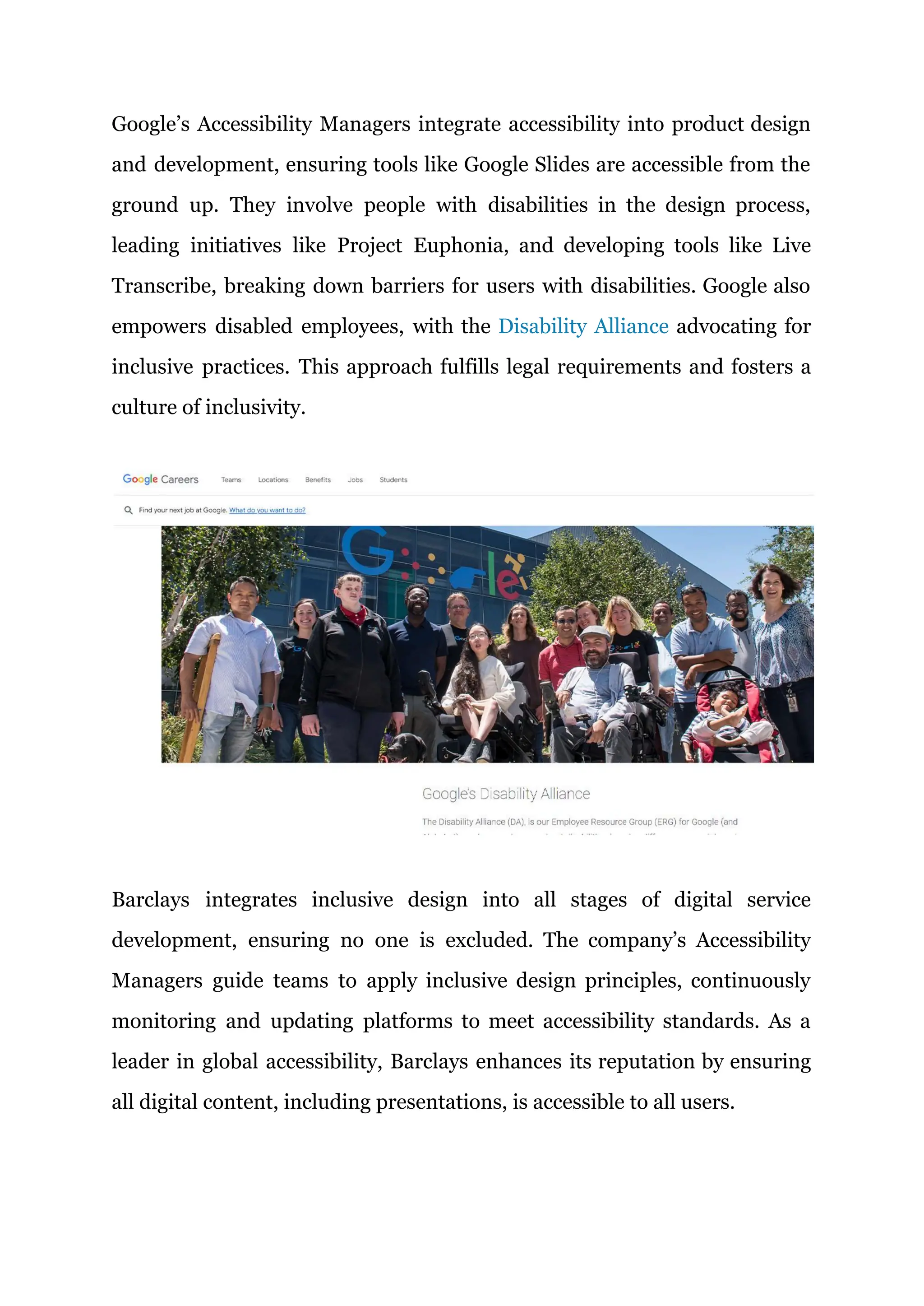 Google’s Accessibility Managers integrate accessibility into product design
and development, ensuring tools like Google Slides are accessible from the
ground up. They involve people with disabilities in the design process,
leading initiatives like Project Euphonia, and developing tools like Live
Transcribe, breaking down barriers for users with disabilities. Google also
empowers disabled employees, with the Disability Alliance advocating for
inclusive practices. This approach fulfills legal requirements and fosters a
culture of inclusivity.
Barclays integrates inclusive design into all stages of digital service
development, ensuring no one is excluded. The company’s Accessibility
Managers guide teams to apply inclusive design principles, continuously
monitoring and updating platforms to meet accessibility standards. As a
leader in global accessibility, Barclays enhances its reputation by ensuring
all digital content, including presentations, is accessible to all users.
 