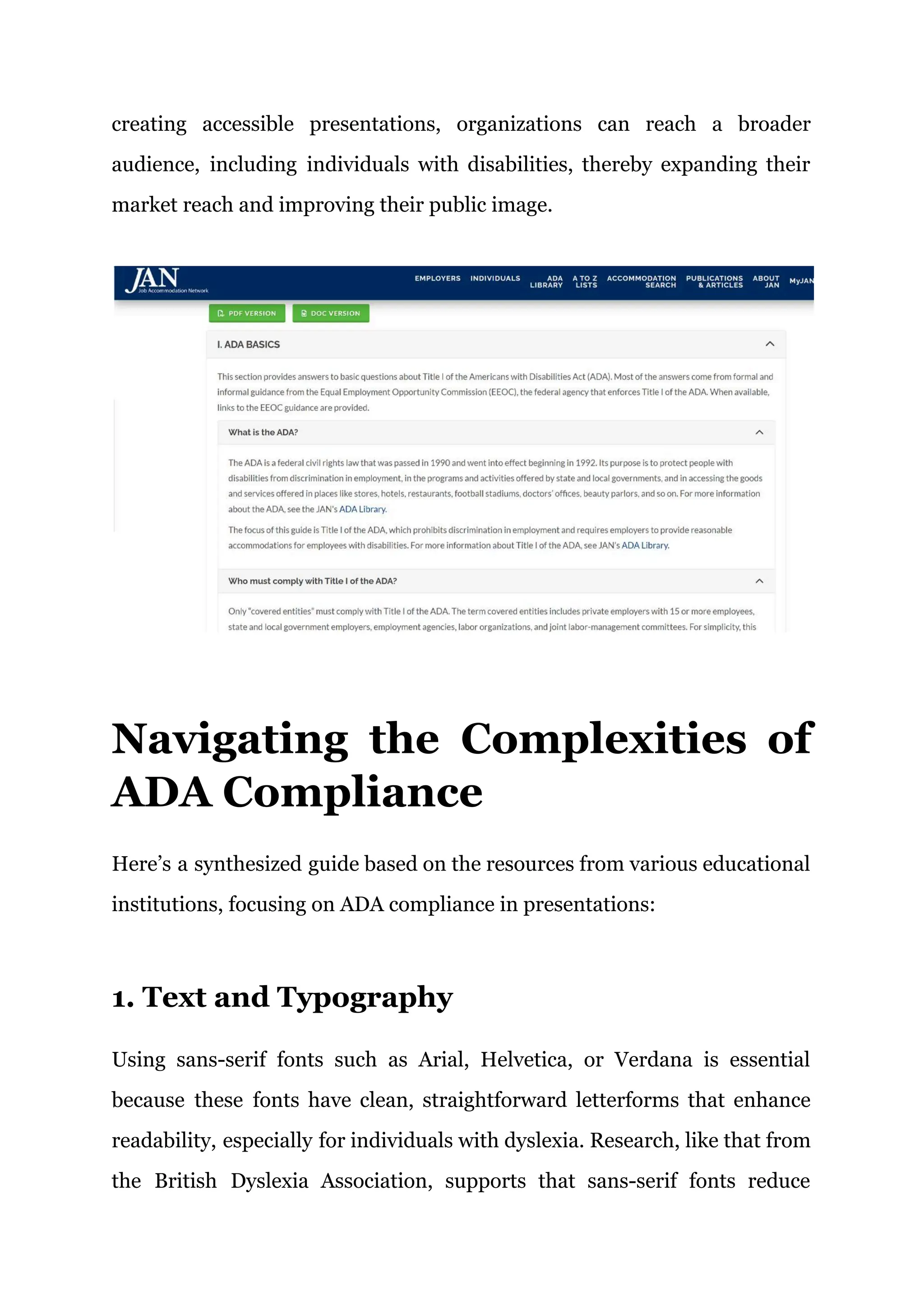 creating accessible presentations, organizations can reach a broader
audience, including individuals with disabilities, thereby expanding their
market reach and improving their public image.
Navigating the Complexities of
ADA Compliance
Here’s a synthesized guide based on the resources from various educational
institutions, focusing on ADA compliance in presentations:
1. Text and Typography
Using sans-serif fonts such as Arial, Helvetica, or Verdana is essential
because these fonts have clean, straightforward letterforms that enhance
readability, especially for individuals with dyslexia. Research, like that from
the British Dyslexia Association, supports that sans-serif fonts reduce
 