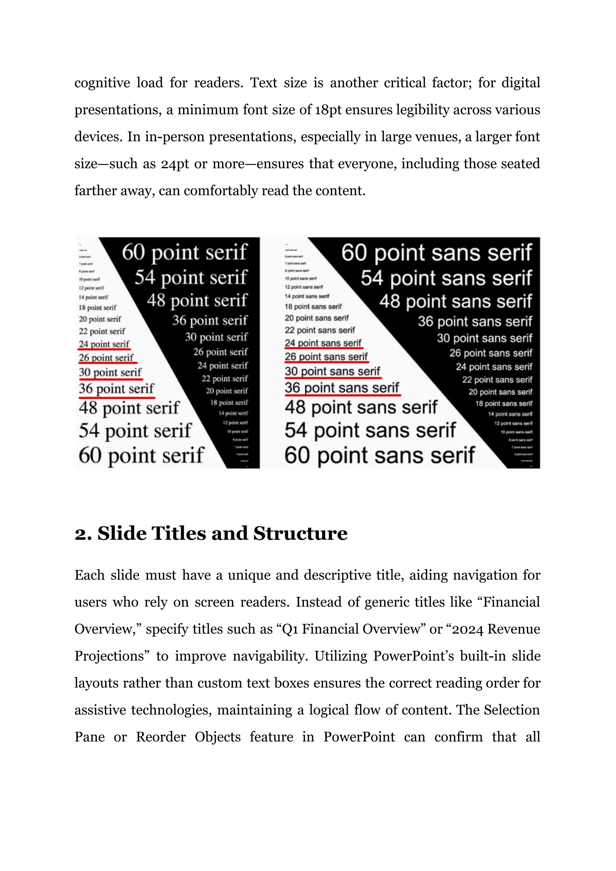 cognitive load for readers. Text size is another critical factor; for digital
presentations, a minimum font size of 18pt ensures legibility across various
devices. In in-person presentations, especially in large venues, a larger font
size—such as 24pt or more—ensures that everyone, including those seated
farther away, can comfortably read the content.
2. Slide Titles and Structure
Each slide must have a unique and descriptive title, aiding navigation for
users who rely on screen readers. Instead of generic titles like “Financial
Overview,” specify titles such as “Q1 Financial Overview” or “2024 Revenue
Projections” to improve navigability. Utilizing PowerPoint’s built-in slide
layouts rather than custom text boxes ensures the correct reading order for
assistive technologies, maintaining a logical flow of content. The Selection
Pane or Reorder Objects feature in PowerPoint can confirm that all
 