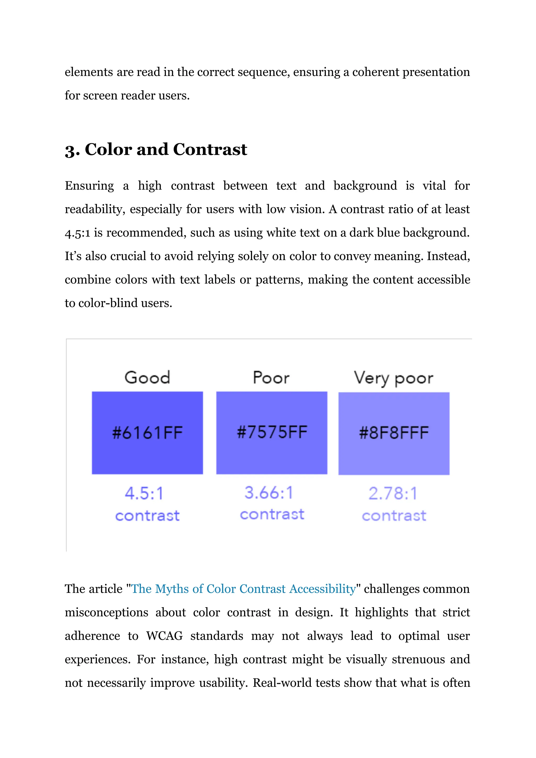 elements are read in the correct sequence, ensuring a coherent presentation
for screen reader users.
3. Color and Contrast
Ensuring a high contrast between text and background is vital for
readability, especially for users with low vision. A contrast ratio of at least
4.5:1 is recommended, such as using white text on a dark blue background.
It’s also crucial to avoid relying solely on color to convey meaning. Instead,
combine colors with text labels or patterns, making the content accessible
to color-blind users.
The article "The Myths of Color Contrast Accessibility" challenges common
misconceptions about color contrast in design. It highlights that strict
adherence to WCAG standards may not always lead to optimal user
experiences. For instance, high contrast might be visually strenuous and
not necessarily improve usability. Real-world tests show that what is often
 