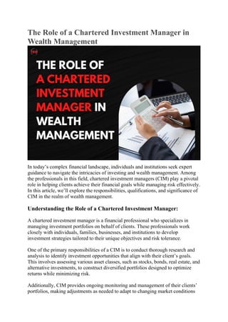 The Role of a Chartered Investment Manager in
Wealth Management
In today’s complex financial landscape, individuals and institutions seek expert
guidance to navigate the intricacies of investing and wealth management. Among
the professionals in this field, chartered investment managers (CIM) play a pivotal
role in helping clients achieve their financial goals while managing risk effectively.
In this article, we’ll explore the responsibilities, qualifications, and significance of
CIM in the realm of wealth management.
Understanding the Role of a Chartered Investment Manager:
A chartered investment manager is a financial professional who specializes in
managing investment portfolios on behalf of clients. These professionals work
closely with individuals, families, businesses, and institutions to develop
investment strategies tailored to their unique objectives and risk tolerance.
One of the primary responsibilities of a CIM is to conduct thorough research and
analysis to identify investment opportunities that align with their client’s goals.
This involves assessing various asset classes, such as stocks, bonds, real estate, and
alternative investments, to construct diversified portfolios designed to optimize
returns while minimizing risk.
Additionally, CIM provides ongoing monitoring and management of their clients’
portfolios, making adjustments as needed to adapt to changing market conditions
 