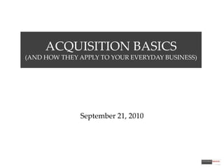 ACQUISITION BASICS(AND HOW THEY APPLY TO YOUR EVERYDAY BUSINESS) September 21, 2010 