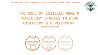 THE ROLE OF INSILICO ADME &
TOXICOLOGY STUDIES IN DRUG
DISCOVERY & DEVELOPMENT
~ PRANAVI UPPULURI
NATIONAL INSTITUTE OF PHARMACEUTICAL EDUCATION AND RESEARCH, NIPER, HYDERABAD
 