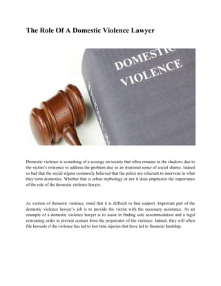 The Role Of A Domestic Violence Lawyer
Domestic violence is something of a scourge on society that often remains in the shadows due to
the victim’s reticence to address the problem due to an irrational sense of social shame. Indeed
so bad that the social stigma commonly believed that the police are reluctant to intervene in what
they term domestics. Whether that is urban mythology or not it does emphasize the importance
of the role of the domestic violence lawyer.
As victims of domestic violence, mind that it is difficult to find support. Important part of the
domestic violence lawyer’s job is to provide the victim with the necessary assistance. As an
example of a domestic violence lawyer is to assist in finding safe accommodation and a legal
restraining order to prevent contact from the perpetrator of the violence. Indeed, they will often
file lawsuits if the violence has led to lost time injuries that have led to financial hardship.
 
