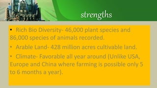 strengths
• Rich Bio Diversity- 46,000 plant species and
86,000 species of animals recorded.
• Arable Land- 428 million acres cultivable land.
• Climate- Favorable all year around (Unlike USA,
Europe and China where farming is possible only 5
to 6 months a year).
 