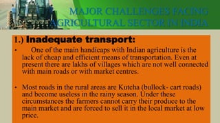 MAJOR CHALLENGES FACING
AGRICULTURAL SECTOR IN INDIA
1.) Inadequate transport:
• One of the main handicaps with Indian agriculture is the
lack of cheap and efficient means of transportation. Even at
present there are lakhs of villages which are not well connected
with main roads or with market centres.
• Most roads in the rural areas are Kutcha (bullock- cart roads)
and become useless in the rainy season. Under these
circumstances the farmers cannot carry their produce to the
main market and are forced to sell it in the local market at low
price.
 