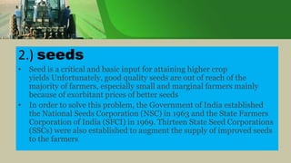 2.) seeds
• Seed is a critical and basic input for attaining higher crop
yields Unfortunately, good quality seeds are out of reach of the
majority of farmers, especially small and marginal farmers mainly
because of exorbitant prices of better seeds
• In order to solve this problem, the Government of India established
the National Seeds Corporation (NSC) in 1963 and the State Farmers
Corporation of India (SFCI) in 1969. Thirteen State Seed Corporations
(SSCs) were also established to augment the supply of improved seeds
to the farmers.
 