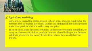 3.) Agriculture marketing
• Agricultural marketing still continues to be in a bad shape in rural India the
farmers have to depend upon local traders and middlemen for the disposal of
their farm produce which is sold at very low price .
• In most cases, these farmers are forced, under socio-economic conditions, to
carry on distress sale of their produce. In most of small villages, the farmers
sell their produce to the money lender from whom they usually borrow
money.
 