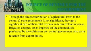SOURCE OF REVENUE FOR THE
GOVERNMENT
• Through the direct contribution of agricultural taxes to the
central & state government is not significant, they get a
significant part of their total revenue in terms of land revenue,
irrigation charges, taxes imposed on the commodities
purchased by the cultivators etc. central government also earns
revenue from export duties.
 
