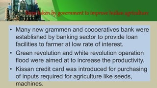 Steps taken by government to improve Indian agriculture
• Many new grammen and coooeratives bank were
established by banking sector to provide loan
facilities to farmer at low rate of interest.
• Green revolution and white revolution operation
flood were aimed at to increase the productivity.
• Kissan credit card was introduced for purchasing
of inputs required for agriculture like seeds,
machines.
 