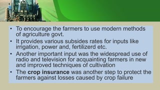 • To encourage the farmers to use modern methods
of agriculture govt.
• It provides various subsides rates for inputs like
irrigation, power and, fertilizerd etc.
• Another important input was the widespread use of
radio and television for acquainting farmers in new
and improved techniques of cultivation
• The crop insurance was another step to protect the
farmers against losses caused by crop failure
 