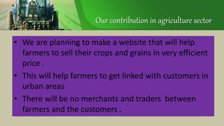 Our contribution in agriculture sector
• We are planning to make a website that will help
farmers to sell their crops and grains in very efficient
price .
• This will help farmers to get linked with customers in
urban areas
• There will be no merchants and traders between
farmers and the customers .
 