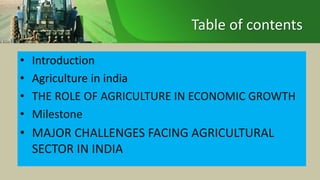 Table of contents
• Introduction
• Agriculture in india
• THE ROLE OF AGRICULTURE IN ECONOMIC GROWTH
• Milestone
• MAJOR CHALLENGES FACING AGRICULTURAL
SECTOR IN INDIA
 