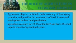 THE ROLE OF AGRICULTURE IN
ECONOMIC GROWTH
• Agriculture plays a crucial role in the economy of developing
countries, and provides the main source of food, income and
employment to their rural populations.
• agriculture accounts for 39.4% of the GDP and that 43% of all
exports consist of agricultural goods
 