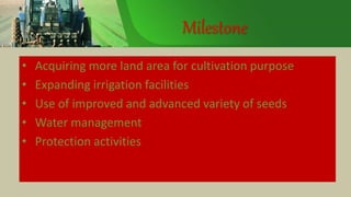 Milestone
• Acquiring more land area for cultivation purpose
• Expanding irrigation facilities
• Use of improved and advanced variety of seeds
• Water management
• Protection activities
 